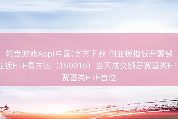 轮盘游戏App(中国)官方下载 创业板指低开震憾，创业板ETF易方达（159915）当天成交额居宽基类ETF首位