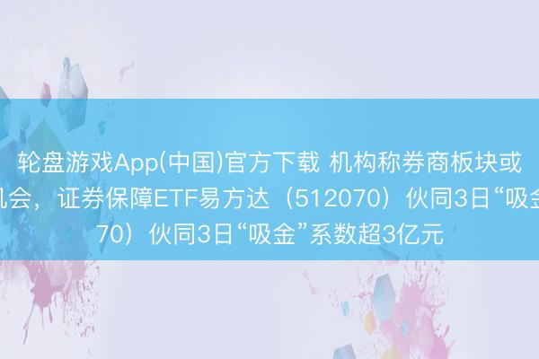 轮盘游戏App(中国)官方下载 机构称券商板块或迎中遥远布局机会，证券保障ETF易方达（512070）伙同3日“吸金”系数超3亿元
