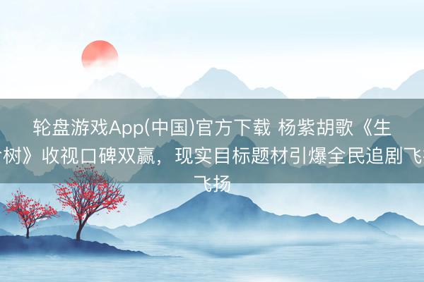 轮盘游戏App(中国)官方下载 杨紫胡歌《生命树》收视口碑双赢，现实目标题材引爆全民追剧飞扬