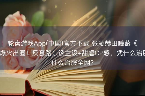 轮盘游戏App(中国)官方下载 张凌赫田曦薇《逐玉》爆火出圈！反套路东谈主设+甜虐CP感，凭什么治服全网？