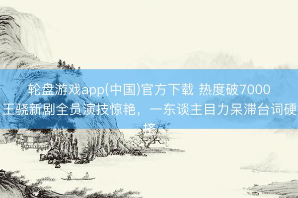 轮盘游戏app(中国)官方下载 热度破7000，王骁新剧全员演技惊艳，一东谈主目力呆滞台词硬挤