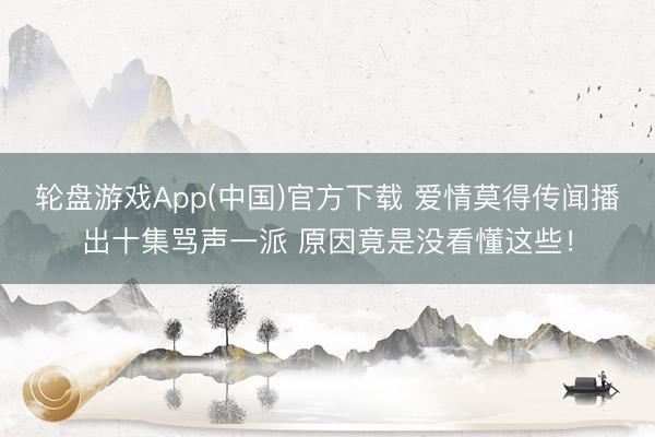 轮盘游戏App(中国)官方下载 爱情莫得传闻播出十集骂声一派 原因竟是没看懂这些！