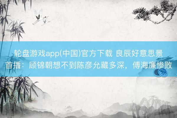 轮盘游戏app(中国)官方下载 良辰好意思景首播：顾锦朝想不到陈彦允藏多深，傅海廉惨败