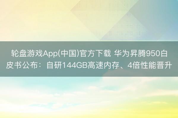 轮盘游戏App(中国)官方下载 华为昇腾950白皮书公布：自研144GB高速内存、4倍性能晋升