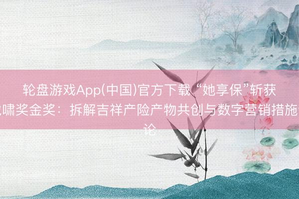 轮盘游戏App(中国)官方下载 “她享保”斩获虎啸奖金奖：拆解吉祥产险产物共创与数字营销措施论