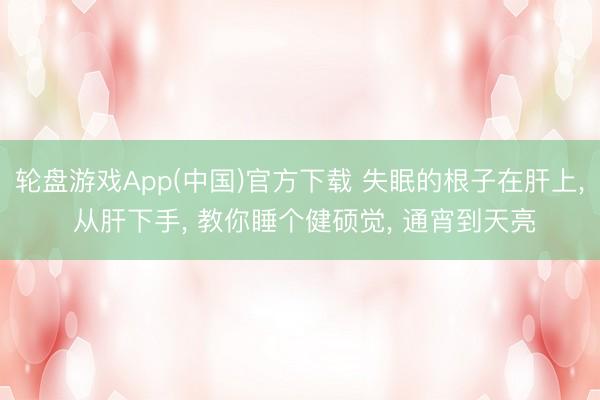 轮盘游戏App(中国)官方下载 失眠的根子在肝上， 从肝下手， 教你睡个健硕觉， 通宵到天亮