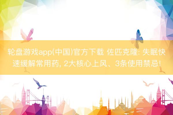 轮盘游戏app(中国)官方下载 佐匹克隆: 失眠快速缓解常用药， 2大核心上风、3条使用禁忌!