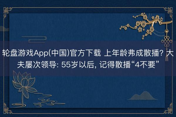 轮盘游戏App(中国)官方下载 上年龄弗成散播? 大夫屡次领导: 55岁以后， 记得散播“4不要”