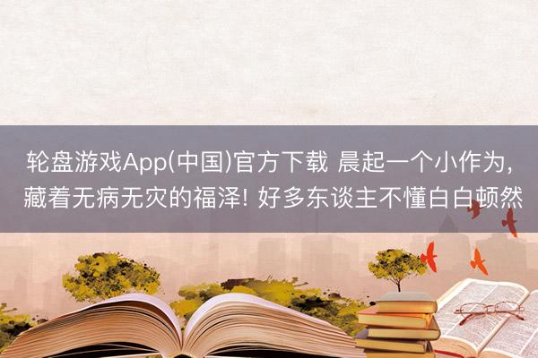 轮盘游戏App(中国)官方下载 晨起一个小作为， 藏着无病无灾的福泽! 好多东谈主不懂白白顿然