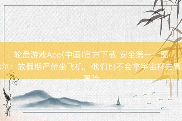 轮盘游戏App(中国)官方下载 安全第一！图赫尔：放假期严禁坐飞机，他们也不会拿宇宙杯去冒险