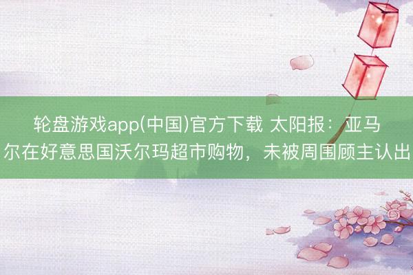 轮盘游戏app(中国)官方下载 太阳报：亚马尔在好意思国沃尔玛超市购物，未被周围顾主认出