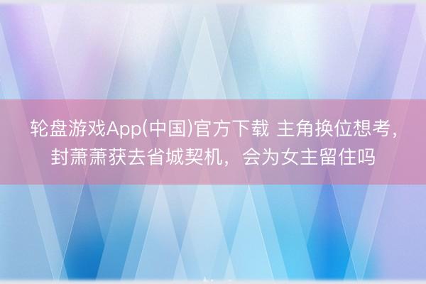 轮盘游戏App(中国)官方下载 主角换位想考，封萧萧获去省城契机，会为女主留住吗