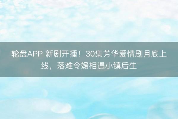 轮盘APP 新剧开播！30集芳华爱情剧月底上线，落难令嫒相遇小镇后生