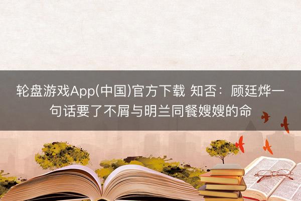轮盘游戏App(中国)官方下载 知否：顾廷烨一句话要了不屑与明兰同餐嫂嫂的命