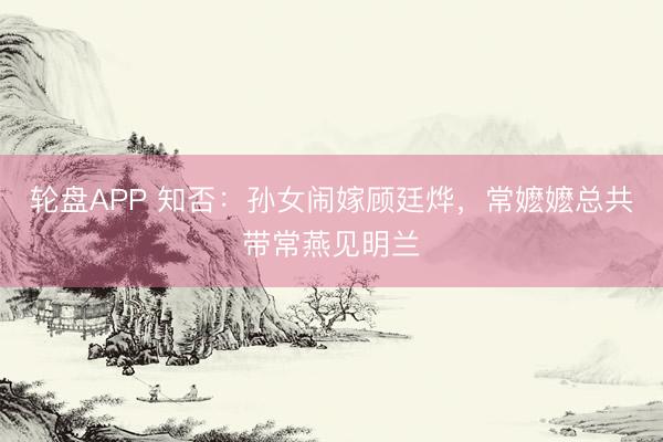 轮盘APP 知否：孙女闹嫁顾廷烨，常嬷嬷总共带常燕见明兰