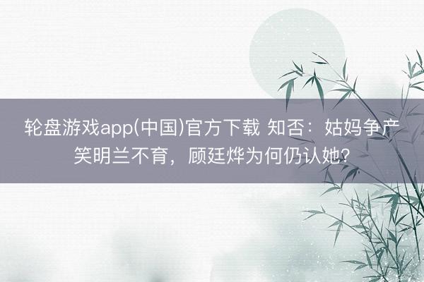 轮盘游戏app(中国)官方下载 知否：姑妈争产笑明兰不育，顾廷烨为何仍认她？