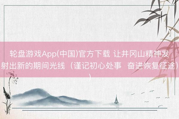 轮盘游戏App(中国)官方下载 让井冈山精神发射出新的期间光线（谨记初心处事  奋进恢复征途）