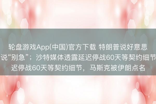 轮盘游戏App(中国)官方下载 特朗普说好意思伊契约“成了”，伊朗说“别急”；沙特媒体透露延迟停战60天等契约细节，马斯克被伊朗点名