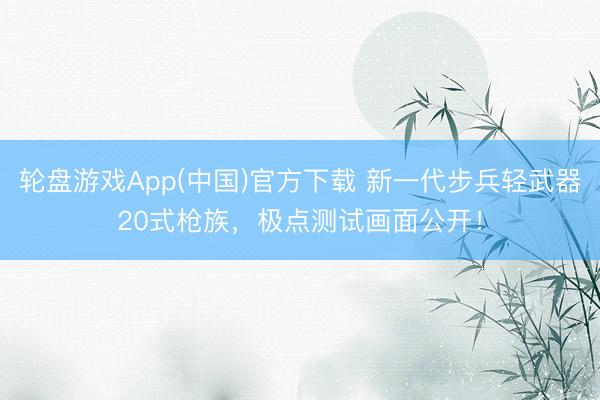 轮盘游戏App(中国)官方下载 新一代步兵轻武器20式枪族，极点测试画面公开！