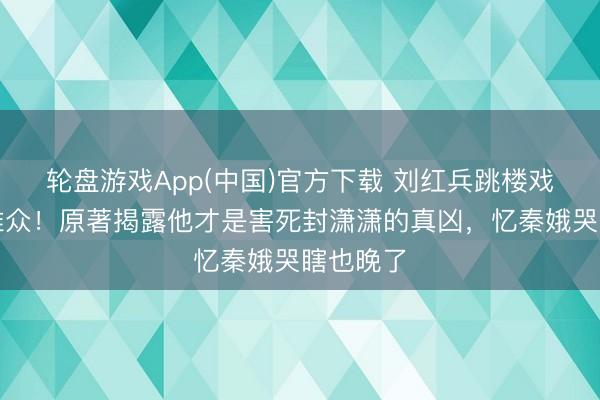 轮盘游戏App(中国)官方下载 刘红兵跳楼戏骗惨不雅众！原著揭露他才是害死封潇潇的真凶，忆秦娥哭瞎也晚了