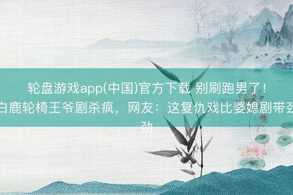轮盘游戏app(中国)官方下载 别刷跑男了!白鹿轮椅王爷剧杀疯,网友:这复仇戏比婆媳剧带劲