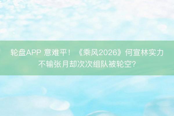 轮盘APP 意难平！《乘风2026》何宣林实力不输张月却次次组队被轮空？