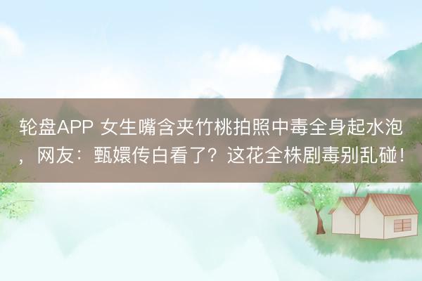 轮盘APP 女生嘴含夹竹桃拍照中毒全身起水泡，网友：甄嬛传白看了？这花全株剧毒别乱碰！