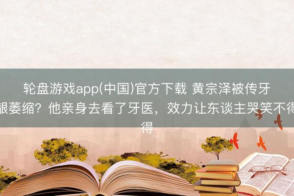 轮盘游戏app(中国)官方下载 黄宗泽被传牙龈萎缩？他亲身去看了牙医，效力让东谈主哭笑不得
