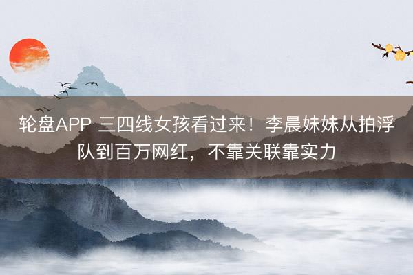 轮盘APP 三四线女孩看过来！李晨妹妹从拍浮队到百万网红，不靠关联靠实力