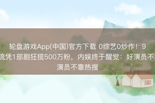 轮盘游戏App(中国)官方下载 0综艺0炒作！95后顶流凭1部剧狂揽500万粉，内娱终于醒觉：好演员不靠热搜