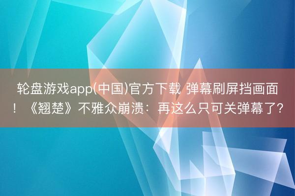 轮盘游戏app(中国)官方下载 弹幕刷屏挡画面！《翘楚》不雅众崩溃：再这么只可关弹幕了？