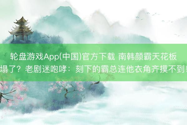 轮盘游戏App(中国)官方下载 南韩颜霸天花板塌了？老剧迷咆哮：刻下的霸总连他衣角齐摸不到！