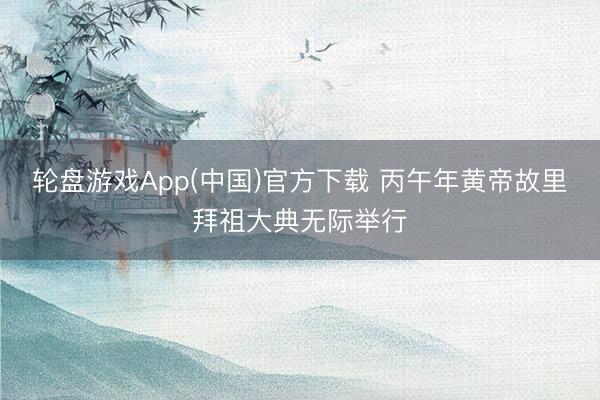 轮盘游戏App(中国)官方下载 丙午年黄帝故里拜祖大典无际举行