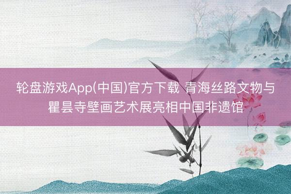 轮盘游戏App(中国)官方下载 青海丝路文物与瞿昙寺壁画艺术展亮相中国非遗馆