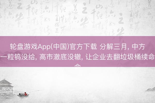 轮盘游戏App(中国)官方下载 分解三月， 中方一粒钨没给， 高市澈底没辙， 让企业去翻垃圾桶续命
