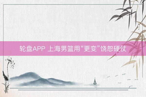 轮盘APP 上海男篮用“更变”饶恕硬仗
