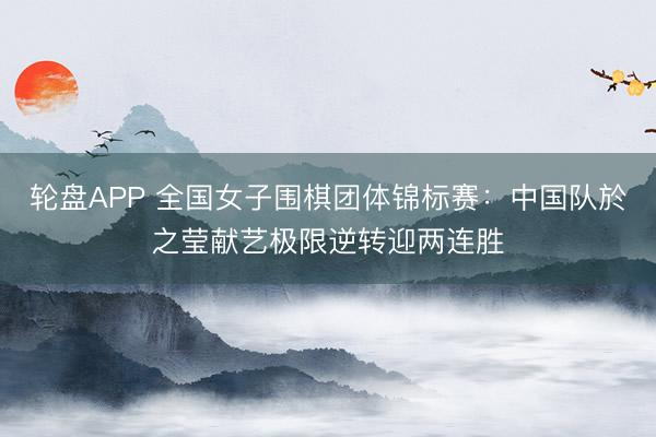 轮盘APP 全国女子围棋团体锦标赛：中国队於之莹献艺极限逆转迎两连胜