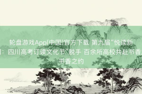 轮盘游戏App(中国)官方下载 第九届“悦读新期间：四川高考订读文化节”脱手 百余所高校共赴书香之约