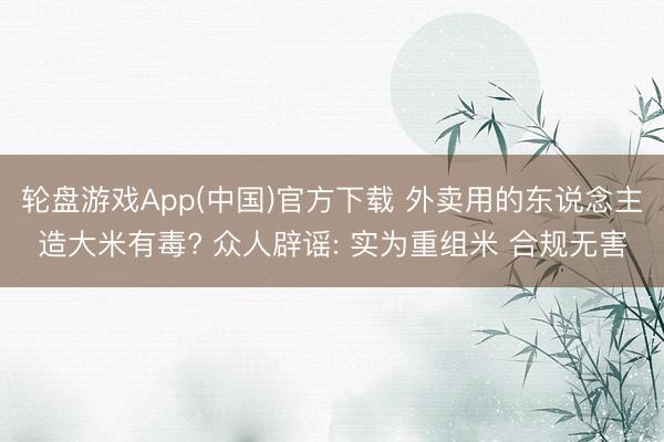轮盘游戏App(中国)官方下载 外卖用的东说念主造大米有毒? 众人辟谣: 实为重组米 合规无害