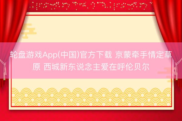轮盘游戏App(中国)官方下载 京蒙牵手情定草原 西城新东说念主爱在呼伦贝尔