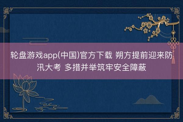 轮盘游戏app(中国)官方下载 朔方提前迎来防汛大考 多措并举筑牢安全障蔽