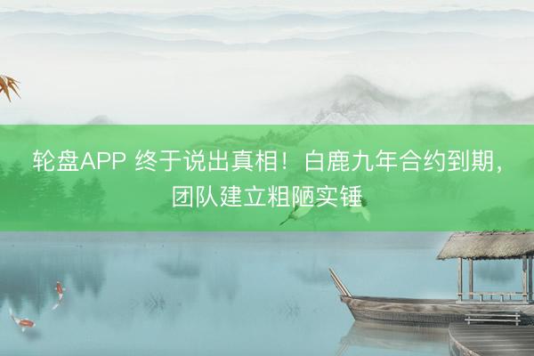 轮盘APP 终于说出真相！白鹿九年合约到期，团队建立粗陋实锤