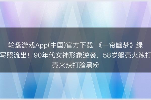 轮盘游戏App(中国)官方下载 《一帘幽梦》绿萍早期写照流出！90年代女神形象逆袭，58岁躯壳火辣打脸黑粉