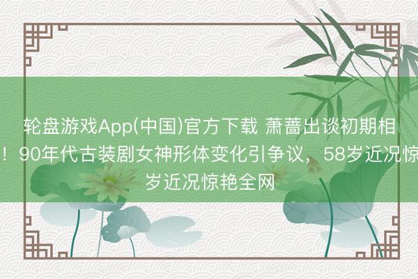 轮盘游戏App(中国)官方下载 萧蔷出谈初期相片曝光！90年代古装剧女神形体变化引争议，58岁近况惊艳全网