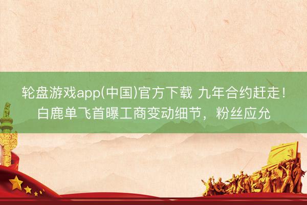 轮盘游戏app(中国)官方下载 九年合约赶走!白鹿单飞首曝工商变动细节,粉丝应允