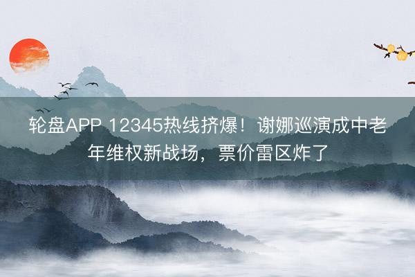 轮盘APP 12345热线挤爆！谢娜巡演成中老年维权新战场，票价雷区炸了