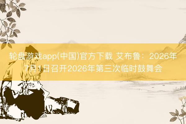 轮盘游戏app(中国)官方下载 艾布鲁：2026年7月1日召开2026年第三次临时鼓舞会
