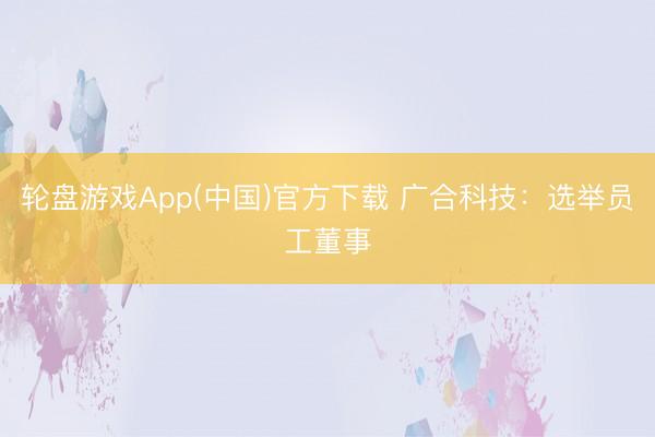 轮盘游戏App(中国)官方下载 广合科技：选举员工董事