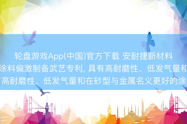 轮盘游戏App(中国)官方下载 安耐捷新材料请求高耐磨性醇基锻造涂料偏激制备武艺专利， 具有高耐磨性、低发气量和在砂型与金属名义更好的涂挂性