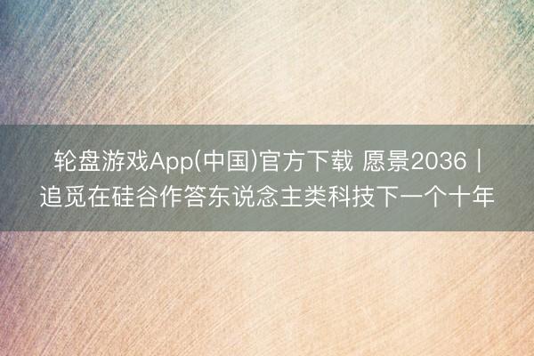 轮盘游戏App(中国)官方下载 愿景2036｜追觅在硅谷作答东说念主类科技下一个十年